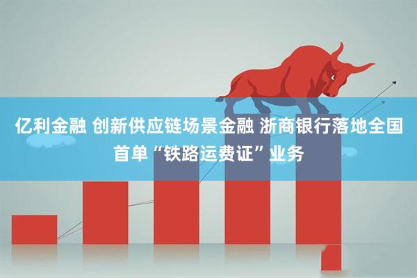 亿利金融 创新供应链场景金融 浙商银行落地全国首单“铁路运费证”业务