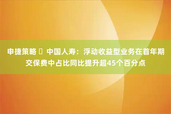 申捷策略 ​中国人寿：浮动收益型业务在首年期交保费中占比同比提升超45个百分点