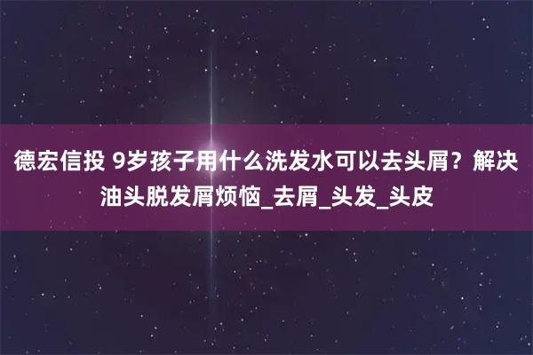 德宏信投 9岁孩子用什么洗发水可以去头屑？解决油头脱发屑烦恼_去屑_头发_头皮