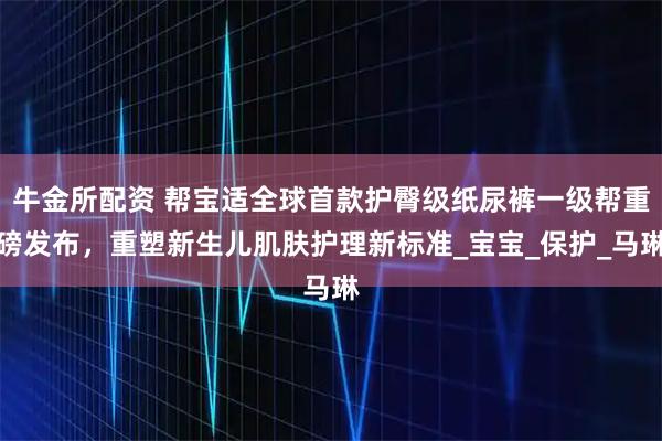 牛金所配资 帮宝适全球首款护臀级纸尿裤一级帮重磅发布，重塑新生儿肌肤护理新标准_宝宝_保护_马琳