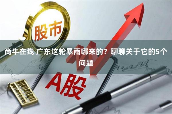 尚牛在线 广东这轮暴雨哪来的？聊聊关于它的5个问题
