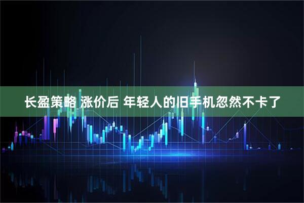 长盈策略 涨价后 年轻人的旧手机忽然不卡了