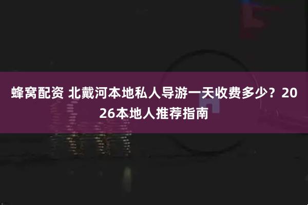 蜂窝配资 北戴河本地私人导游一天收费多少？2026本地人推荐指南