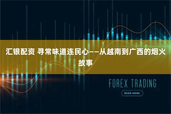 汇银配资 寻常味道连民心——从越南到广西的烟火故事