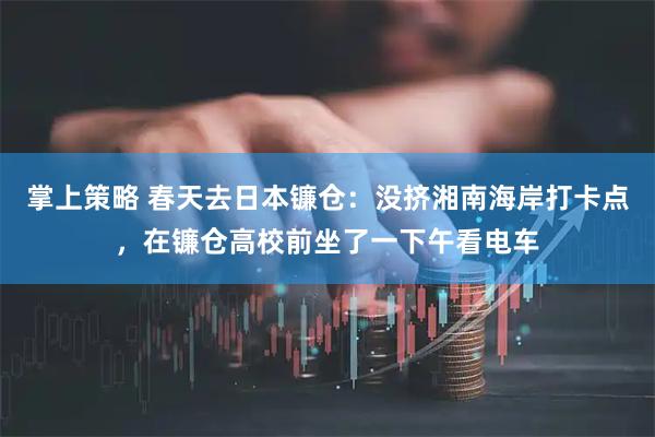 掌上策略 春天去日本镰仓：没挤湘南海岸打卡点，在镰仓高校前坐了一下午看电车