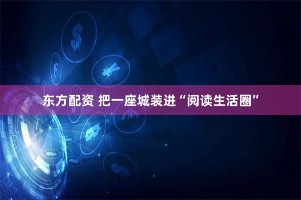 东方配资 把一座城装进“阅读生活圈”