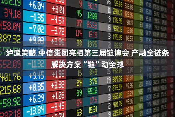 泸深策略 中信集团亮相第三届链博会 产融全链条解决方案“链”动全球