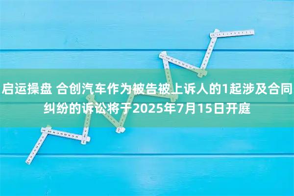 启运操盘 合创汽车作为被告被上诉人的1起涉及合同纠纷的诉讼将于2025年7月15日开庭