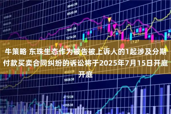 牛策略 东珠生态作为被告被上诉人的1起涉及分期付款买卖合同纠纷的诉讼将于2025年7月15日开庭