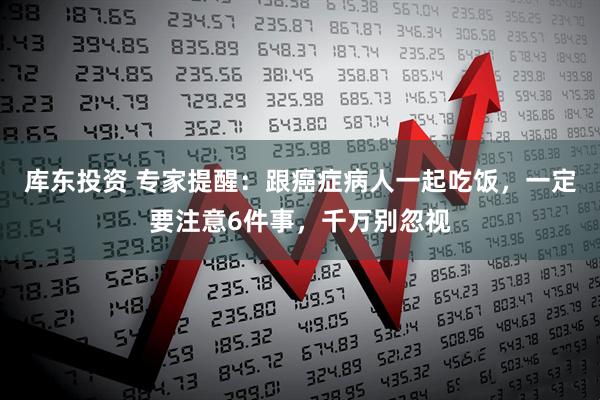 库东投资 专家提醒：跟癌症病人一起吃饭，一定要注意6件事，千万别忽视