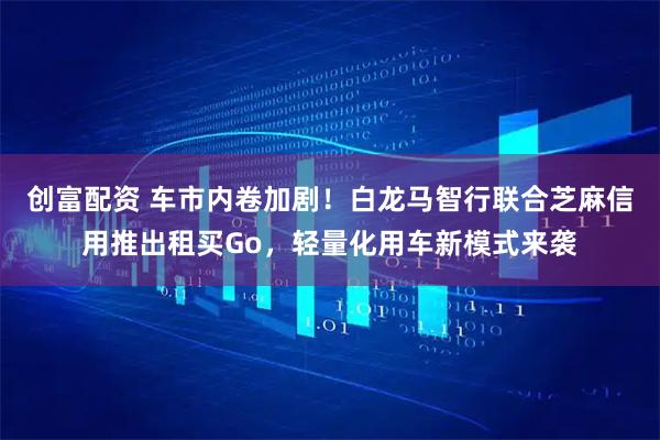 创富配资 车市内卷加剧！白龙马智行联合芝麻信用推出租买Go，轻量化用车新模式来袭
