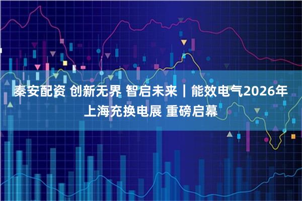 秦安配资 创新无界 智启未来｜能效电气2026年上海充换电展 重磅启幕