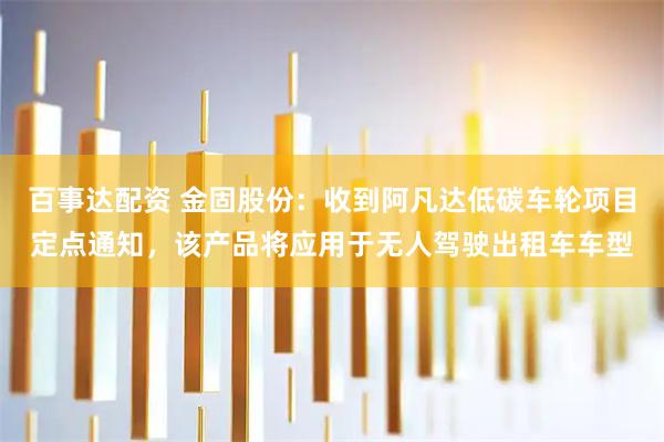 百事达配资 金固股份：收到阿凡达低碳车轮项目定点通知，该产品将应用于无人驾驶出租车车型