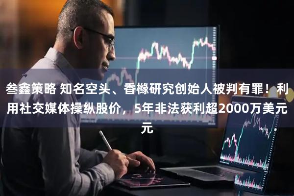 叁鑫策略 知名空头、香橼研究创始人被判有罪！利用社交媒体操纵股价，5年非法获利超2000万美元