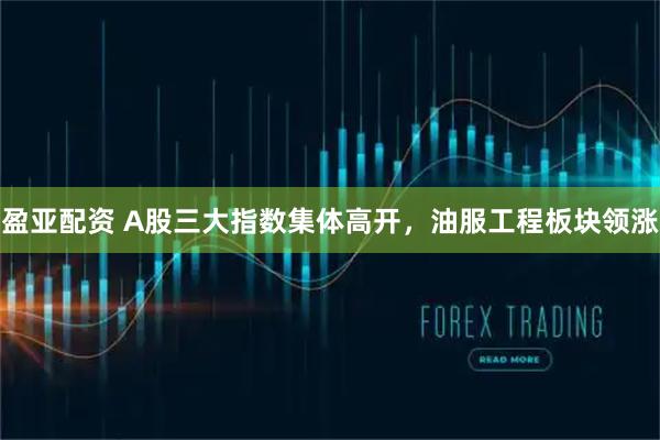 盈亚配资 A股三大指数集体高开，油服工程板块领涨