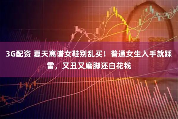 3G配资 夏天离谱女鞋别乱买！普通女生入手就踩雷，又丑又磨脚还白花钱