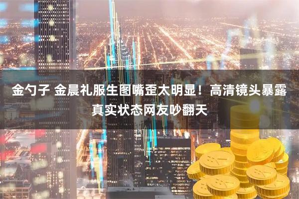 金勺子 金晨礼服生图嘴歪太明显！高清镜头暴露真实状态网友吵翻天