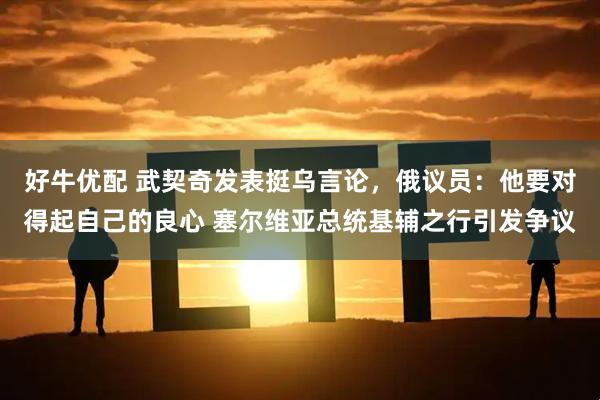 好牛优配 武契奇发表挺乌言论，俄议员：他要对得起自己的良心 塞尔维亚总统基辅之行引发争议
