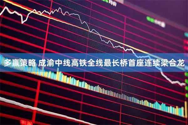 多赢策略 成渝中线高铁全线最长桥首座连续梁合龙