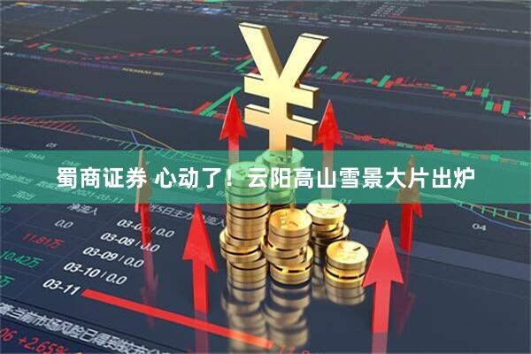 蜀商证券 心动了！云阳高山雪景大片出炉
