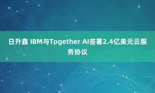 日升鑫 IBM与Together AI签署2.4亿美元云服务协议