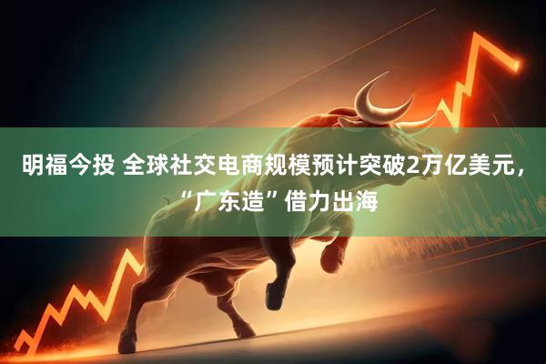 明福今投 全球社交电商规模预计突破2万亿美元， “广东造”借力出海