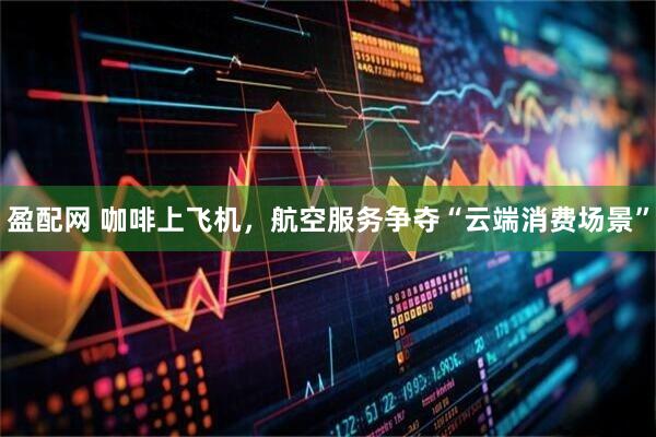 盈配网 咖啡上飞机，航空服务争夺“云端消费场景”