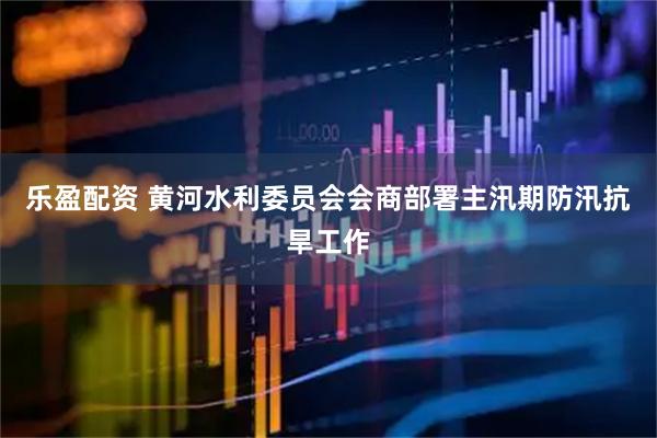 乐盈配资 黄河水利委员会会商部署主汛期防汛抗旱工作