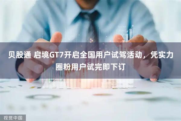 贝股通 启境GT7开启全国用户试驾活动，凭实力圈粉用户试完即下订